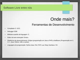 Software Livre entre nós



                                                                     Onde mais?
                                          Ferramentas de Desenvolvimento
 ●   Compilador C: GCC.
 ●   Debugger GDB.
 ●   Biblioteca padrão da linguagem: C.
 ●   Editor de texto avançado: Emacs.
 ●   Plataforma de desenvolvimento: Eclipse (programação em Java e PHP) e NetBeans (Programação em C,
     C++, Java, Python, UML e outras).
 ●   Linguagens de programação: Python,Java, Perl, PHP, Lua, Ruby, Gambas e Tcl.
 