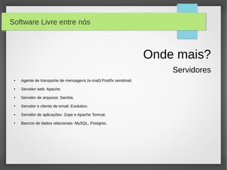 Software Livre entre nós



                                                                    Onde mais?
                                                                        Servidores
 ●   Agente de transporte de mensagens (e-mail):Postfix sendmail.
 ●   Servidor web: Apache.
 ●   Servidor de arquivos: Samba.
 ●   Servidor e cliente de email: Evolution.
 ●   Servidor de aplicações: Zope e Apache Tomcat.
 ●   Bancos de dados relacionais: MySQL, Postgres.
 