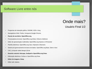 Software Livre entre nós



                                                                                    Onde mais?
                                                                                     Usuário Final 1/2
 ●   Programas de interação gráfica: GNOME, KDE e Xorg.
 ●   Navegadores Web: Firefox, Konqueror,Google Chrome.
 ●   Pacote de escritório: OpenOffice.org.
 ●   Processadores de texto: OpenOffice.org Writer, KWord e AbiWord.
 ●   Editor de apresentação multimédia: OpenOffice.org Impress e KPresenter
 ●   Planilha eletrônica: OpenOffice.org Calc, KSpread e GNumeric
 ●   Sistema de gerenciamento de banco de dados: OpenOffice.org Base, Glom e Kexi
 ●   CAD, (computer aided design) QCad.
 ●   Desenho vetorial: Inkscape, Sodipodi e OpenOffice.org Draw.
 ●   Editoração eletrônica: Scribus e OpenOffice.org Draw.
 ●   Editor de imagens: Gimp.
 ●   Editor web: Aptana.
 