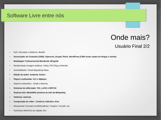 Software Livre entre nós



                                                                                                    Onde mais?
                                                                                                        Usuário Final 2/2
 ●   EaD, Educação a distância: Moodle

 ●   Gerenciador de Conteúdo (CMS): Opencms, Drupal, Plone, WordPress (CMS muito usado em blogs) e Joomla.

 ●   Modelagem Tridimensional Blender3d, Wings3d

 ●   Renderização (imagem estática): Yafray, POV-Ray,LuxRender.

 ●   Acessibilidade: Virtual Magnifying Glass.

 ●   Edição de áudio: Audacity, Ardour

 ●   Players multimédia: VLC e Mplayer.

 ●   Sistema matemático : Scilab e Maxima.

 ●   Sistemas de editoração: TeX, LaTeX e MiKTeX

 ●   Sistema wiki: MediaWiki (sistema de wiki da Wikipedia).

 ●   Telefonia: Asterisk.

 ●   Composição de video : Cinelerra, Kdenlive, Kino

 ●   Educacional: Gcompris [multidisciplinar], Tuxpaint, Tuxmath, etc.

 ●   Assinatura eletrônica (ou digital): ittru
 