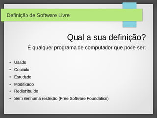 Definição de Software Livre



                               Qual a sua definição?
             É qualquer programa de computador que pode ser:

 ●   Usado
 ●   Copiado
 ●   Estudado
 ●   Modificado
 ●   Redistribuído
 ●   Sem nenhuma restrição (Free Software Foundation)
 