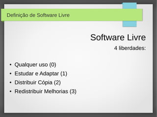 Definição de Software Livre



                                  Software Livre
                                        4 liberdades:

 ●   Qualquer uso (0)
 ●   Estudar e Adaptar (1)
 ●   Distribuir Cópia (2)
 ●   Redistribuir Melhorias (3)
 
