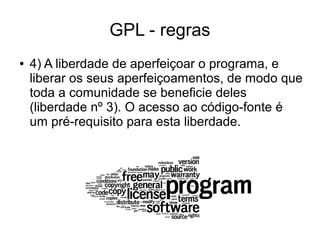 GPL - regras
●

4) A liberdade de aperfeiçoar o programa, e
liberar os seus aperfeiçoamentos, de modo que
toda a comunidade se beneficie deles
(liberdade nº 3). O acesso ao código-fonte é
um pré-requisito para esta liberdade.

 