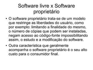 Software livre x Software
proprietário
●

●

O software proprietário trata-se de um modelo
que restringe as liberdades do usuário, como
por exemplo: limitando a finalidade do mesmo,
o número de cópias que podem ser instaladas,
negam acesso ao código-fonte impossibilitando
assim, o estudo e a modificação do software.
Outra característica que geralmente
acompanha o software proprietário é o seu alto
custo para o consumidor final.

 