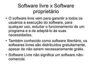 Software livre x Software
proprietário
●

●

●

O software livre vem para garantir a todos os
usuários a execução do software, para
qualquer uso, estudar o funcionamento de um
programa e a de adaptá-lo às suas
necessidades,
Também conhecido como software libertário, os
softwares livres são distribuídos gratuitamente,
apesar de não serem necessariamente grátis.
Software Livre não significa um software nãocomercial.

 