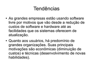 Tendências
●

●

As grandes empresas estão usando software
livre por motivos que vão desde a redução de
custos de software e hardware até as
facilidades que os sistemas oferecem de
atualização.
Quanto aos usuários, há predomínio de
grandes organizações. Suas principais
motivações são econômicas (diminuição de
custos) e técnicas (desenvolvimento de novas
habilidades).

 