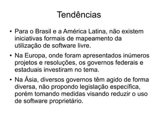 Tendências
●

●

●

Para o Brasil e a América Latina, não existem
iniciativas formais de mapeamento da
utilização de software livre.
Na Europa, onde foram apresentados inúmeros
projetos e resoluções, os governos federais e
estaduais investiram no tema.
Na Ásia, diversos governos têm agido de forma
diversa, não propondo legislação específica,
porém tomando medidas visando reduzir o uso
de software proprietário.

 