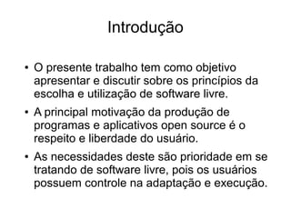 Introdução
●

●

●

O presente trabalho tem como objetivo
apresentar e discutir sobre os princípios da
escolha e utilização de software livre.
A principal motivação da produção de
programas e aplicativos open source é o
respeito e liberdade do usuário.
As necessidades deste são prioridade em se
tratando de software livre, pois os usuários
possuem controle na adaptação e execução.

 