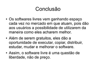 Conclusão
●

●

●

Os softwares livres vem ganhando espaço
cada vez no mercado em que atuam, pois dão
aos usuários a possibilidade de utilizarem da
maneira como eles acharem melhor.
Além de serem gratuitos, eles dão a
oportunidade de executar, copiar, distribuir,
estudar, mudar e melhorar o software.
Assim, o software livre é uma questão de
liberdade, não de preço.

 