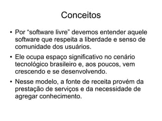 Conceitos
●

●

●

Por “software livre” devemos entender aquele
software que respeita a liberdade e senso de
comunidade dos usuários.
Ele ocupa espaço significativo no cenário
tecnológico brasileiro e, aos poucos, vem
crescendo e se desenvolvendo.
Nesse modelo, a fonte de receita provém da
prestação de serviços e da necessidade de
agregar conhecimento.

 