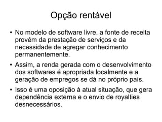 Opção rentável
●

●

●

No modelo de software livre, a fonte de receita
provém da prestação de serviços e da
necessidade de agregar conhecimento
permanentemente.
Assim, a renda gerada com o desenvolvimento
dos softwares é apropriada localmente e a
geração de empregos se dá no próprio país.
Isso é uma oposição à atual situação, que gera
dependência externa e o envio de royalties
desnecessários.

 