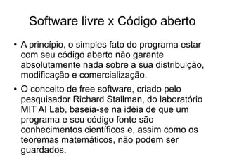 Software livre x Código aberto
●

●

A princípio, o simples fato do programa estar
com seu código aberto não garante
absolutamente nada sobre a sua distribuição,
modificação e comercialização.
O conceito de free software, criado pelo
pesquisador Richard Stallman, do laboratório
MIT AI Lab, baseia-se na idéia de que um
programa e seu código fonte são
conhecimentos científicos e, assim como os
teoremas matemáticos, não podem ser
guardados.

 