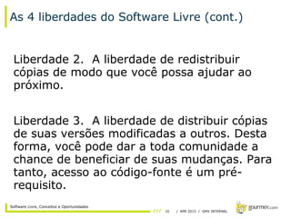 10 / APR 2015 / GMX INTERNAL
Software Livre, Conceitos e Oportunidades
As 4 liberdades do Software Livre (cont.)
Liberdade 2. A liberdade de redistribuir
cópias de modo que você possa ajudar ao
próximo.
Liberdade 3. A liberdade de distribuir cópias
de suas versões modificadas a outros. Desta
forma, você pode dar a toda comunidade a
chance de beneficiar de suas mudanças. Para
tanto, acesso ao código-fonte é um pré-
requisito.
 