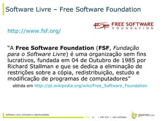 12 / APR 2015 / GMX INTERNAL
Software Livre, Conceitos e Oportunidades
Software Livre – Free Software Foundation
http://www.fsf.org/
“A Free Software Foundation (FSF, Fundação
para o Software Livre) é uma organização sem fins
lucrativos, fundada em 04 de Outubro de 1985 por
Richard Stallman e que se dedica a eliminação de
restrições sobre a cópia, redistribuição, estudo e
modificação de programas de computadores”
obtida em http://pt.wikipedia.org/wiki/Free_Software_Foundation
 