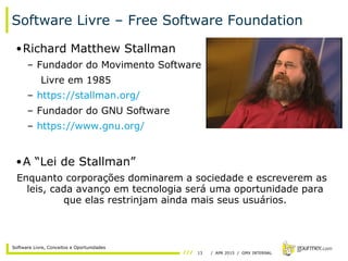 13 / APR 2015 / GMX INTERNAL
Software Livre, Conceitos e Oportunidades
Software Livre – Free Software Foundation
•Richard Matthew Stallman
– Fundador do Movimento Software
Livre em 1985
– https://stallman.org/
– Fundador do GNU Software
– https://www.gnu.org/
•A “Lei de Stallman”
Enquanto corporações dominarem a sociedade e escreverem as
leis, cada avanço em tecnologia será uma oportunidade para
que elas restrinjam ainda mais seus usuários.
 