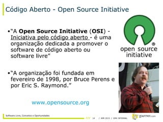 14 / APR 2015 / GMX INTERNAL
Software Livre, Conceitos e Oportunidades
Código Aberto - Open Source Initiative
•“A Open Source Initiative (OSI) -
Iniciativa pelo código aberto - é uma
organização dedicada a promover o
software de código aberto ou
software livre”
•“A organização foi fundada em
fevereiro de 1998, por Bruce Perens e
por Eric S. Raymond.”
www.opensource.org
 