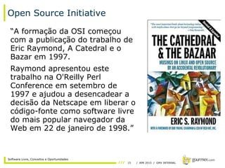 15 / APR 2015 / GMX INTERNAL
Software Livre, Conceitos e Oportunidades
Open Source Initiative
“A formação da OSI começou
com a publicação do trabalho de
Eric Raymond, A Catedral e o
Bazar em 1997.
Raymond apresentou este
trabalho na O'Reilly Perl
Conference em setembro de
1997 e ajudou a desencadear a
decisão da Netscape em liberar o
código-fonte como software livre
do mais popular navegador da
Web em 22 de janeiro de 1998.”
 