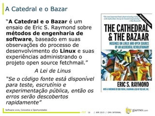 16 / APR 2015 / GMX INTERNAL
Software Livre, Conceitos e Oportunidades
A Catedral e o Bazar
“A Catedral e o Bazar é um
ensaio de Eric S. Raymond sobre
métodos de engenharia de
software, baseado em suas
observações do processo de
desenvolvimento do Linux e suas
experiências administrando o
projeto open source fetchmail.”
A Lei de Linus
“Se o código fonte está disponível
para teste, escrutínio e
experimentação pública, então os
erros serão descobertos
rapidamente”
 