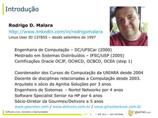 2 / APR 2015 / GMX INTERNAL
Software Livre, Conceitos e Oportunidades
Introdução
Rodrigo D. Malara
http://www.linkedin.com/in/rodrigomalara
Linux User ID 137855 – desde setembro de 1997
Engenharia de Computação – DC/UFSCar (2000)
Mestrado em Sistemas Distribuídos – IFSC/USP (2005)
Certificações Oracle OCJP, OCWCD, OCBCD, OCEA (step 1)
Coordenador dos Cursos de Computação da UNIARA desde 2004
Docente de disciplinas relacionadas a Computação desde 2003.
Arquiteto e sócio da Agnitia Soluções por 3 anos
Engenheiro de Sistemas - Nortel Networks por 4 anos
Software Specialist Senior na HP por 6 anos
Sócio-Diretor da Gourmex/Delivoro a 5 anos
www.gourmex.com / www.delivoro.com.br / www.gmxcheckout.com.br
 