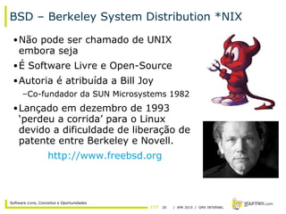 20 / APR 2015 / GMX INTERNAL
Software Livre, Conceitos e Oportunidades
BSD – Berkeley System Distribution *NIX
•Não pode ser chamado de UNIX
embora seja
•É Software Livre e Open-Source
•Autoria é atribuída a Bill Joy
–Co-fundador da SUN Microsystems 1982
•Lançado em dezembro de 1993
‘perdeu a corrida’ para o Linux
devido a dificuldade de liberação de
patente entre Berkeley e Novell.
http://www.freebsd.org
 