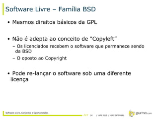 24 / APR 2015 / GMX INTERNAL
Software Livre, Conceitos e Oportunidades
Software Livre – Família BSD
• Mesmos direitos básicos da GPL
• Não é adepta ao conceito de “Copyleft”
– Os licenciados recebem o software que permanece sendo
da BSD
– O oposto ao Copyright
• Pode re-lançar o software sob uma diferente
licença
 