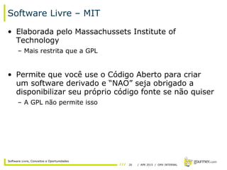 26 / APR 2015 / GMX INTERNAL
Software Livre, Conceitos e Oportunidades
Software Livre – MIT
• Elaborada pelo Massachussets Institute of
Technology
– Mais restrita que a GPL
• Permite que você use o Código Aberto para criar
um software derivado e “NAO” seja obrigado a
disponibilizar seu próprio código fonte se não quiser
– A GPL não permite isso
 
