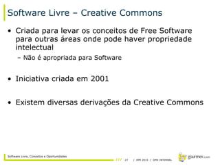 27 / APR 2015 / GMX INTERNAL
Software Livre, Conceitos e Oportunidades
Software Livre – Creative Commons
• Criada para levar os conceitos de Free Software
para outras áreas onde pode haver propriedade
intelectual
– Não é apropriada para Software
• Iniciativa criada em 2001
• Existem diversas derivações da Creative Commons
 