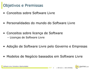3 / APR 2015 / GMX INTERNAL
Software Livre, Conceitos e Oportunidades
Objetivos e Premissas
• Conceitos sobre Software Livre
• Personalidades do mundo do Software Livre
• Conceitos sobre licença de Software
– Licenças de Software Livre
• Adoção de Software Livre pelo Governo e Empresas
• Modelos de Negócio baseados em Software Livre
 