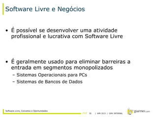 30 / APR 2015 / GMX INTERNAL
Software Livre, Conceitos e Oportunidades
Software Livre e Negócios
• É possível se desenvolver uma atividade
profissional e lucrativa com Software Livre
• É geralmente usado para eliminar barreiras a
entrada em segmentos monopolizados
– Sistemas Operacionais para PCs
– Sistemas de Bancos de Dados
 