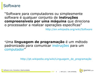 4 / APR 2015 / GMX INTERNAL
Software Livre, Conceitos e Oportunidades
Software
“Software para computadores ou simplesmente
software é qualquer conjunto de instruções
compreensíveis por uma máquina que direciona
o processador a realizar operações específicas”
http://en.wikipedia.org/wiki/Software
“Uma linguagem de programação é um método
padronizado para comunicar instruções para um
computador”
http://pt.wikipedia.org/wiki/Linguagem_de_programação
 