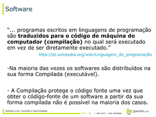 5 / APR 2015 / GMX INTERNAL
Software Livre, Conceitos e Oportunidades
Software
“... programas escritos em linguagens de programação
são traduzidos para o código de máquina do
computador (compilação) no qual será executado
em vez de ser diretamente executado.”
http://pt.wikipedia.org/wiki/Linguagem_de_programação
-Na maioria das vezes os softwares são distribuídos na
sua forma Compilada (executável).
- A Compilação protege o código fonte uma vez que
obter o código-fonte de um software a partir da sua
forma compilada não é possível na maioria dos casos.
 