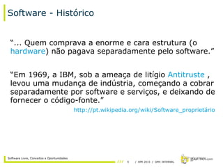 6 / APR 2015 / GMX INTERNAL
Software Livre, Conceitos e Oportunidades
Software - Histórico
“... Quem comprava a enorme e cara estrutura (o
hardware) não pagava separadamente pelo software.”
“Em 1969, a IBM, sob a ameaça de litígio Antitruste ,
levou uma mudança de indústria, começando a cobrar
separadamente por software e serviços, e deixando de
fornecer o código-fonte.”
http://pt.wikipedia.org/wiki/Software_proprietário
 