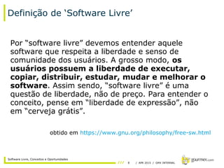 8 / APR 2015 / GMX INTERNAL
Software Livre, Conceitos e Oportunidades
Definição de ‘Software Livre’
Por “software livre” devemos entender aquele
software que respeita a liberdade e senso de
comunidade dos usuários. A grosso modo, os
usuários possuem a liberdade de executar,
copiar, distribuir, estudar, mudar e melhorar o
software. Assim sendo, “software livre” é uma
questão de liberdade, não de preço. Para entender o
conceito, pense em “liberdade de expressão”, não
em “cerveja grátis”.
obtido em https://www.gnu.org/philosophy/free-sw.html
 