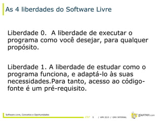9 / APR 2015 / GMX INTERNAL
Software Livre, Conceitos e Oportunidades
As 4 liberdades do Software Livre
Liberdade 0. A liberdade de executar o
programa como você desejar, para qualquer
propósito.
Liberdade 1. A liberdade de estudar como o
programa funciona, e adaptá-lo às suas
necessidades.Para tanto, acesso ao código-
fonte é um pré-requisito.
 