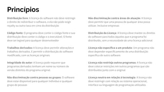 Princípios
Distribuição livre: A licença do software não deve restringir
o direito de redistribuir o software, e ela não pode exigir
royalty ou outra taxa em cima da distribuição
Código fonte: O programa deve conter o código fonte e sua
distribuição deve conter o código e o executável. O fonte
deve ser legível para qualquer desenvolvedor
Trabalhos derivados: A licença deve permitir alterações e
trabalhos derivados. E permitir a distribuição do software
modificado, com as licenças originais
Integridade do autor: A licença pode requerer que
programas derivados tenham um nome ou número de
versão distintos do programa original.
Não discriminação contra pessoas ou grupos: O software
deve estar disponível para qualquer indivíduo e qualquer
grupo de pessoas
Não discriminação contra áreas de atuação: A licença
deve permitir que uma pessoa de qualquer área possa
utilizar. Inclusive empresas
Distribuição da Licença: A licença deve manter os direitos
do software para todos àqueles que o programa foi
distribuído, sem a necessidade de uma licença adicional
Licença não específica a um produto: Um programa não
deve depender especificamente de uma distribuição
específica de outro software
Licença não restrinja outros programas: A licença não
deve colocar restrições em outros programas que são
distribuídos junto com o original
Licença neutra em relação à tecnologia: A licença não
deve restringir com relação ao sistema operacional,
interface ou linguagem de programação utilizados
 