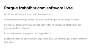 Porque trabalhar com software livre
Você é um ativista que quer melhorar o mundo
Os softwares de código aberto são mais confiável que os de código fechado
Projetos de código aberto são muito bem vistos no mercado de trabalho e em
programas de certificação
É possível monetizar projetos de código aberto
Existem milhões de comunidades esperando pela sua contribuição e para contribuir
com você
 