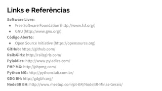 Links e Referências
Software Livre:
● Free Software Foundation (http://www.fsf.org/)
● GNU (http://www.gnu.org/)
Código Aberto:
● Open Source Initiative (https://opensource.org)
GitHub: https://github.com/
RailsGirls: http://railsgirls.com/
Pylaidies: http://www.pyladies.com/
PHP MG: http://phpmg.com/
Python MG: http://pythonclub.com.br/
GDG BH: http://gdgbh.org/
NodeBR BH: http://www.meetup.com/pt-BR/NodeBR-Minas-Gerais/
 
