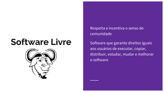 Software Livre
Respeita e incentiva o senso de
comunidade
Software que garante direitos iguais
aos usuários de executar, copiar,
distribuir, estudar, mudar e melhorar
o software
 