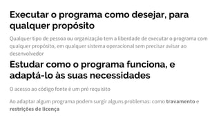 Executar o programa como desejar, para
qualquer propósito
Qualquer tipo de pessoa ou organização tem a liberdade de executar o programa com
qualquer propósito, em qualquer sistema operacional sem precisar avisar ao
desenvolvedor
Estudar como o programa funciona, e
adaptá-lo às suas necessidades
O acesso ao código fonte é um pré requisito
Ao adaptar algum programa podem surgir alguns problemas: como travamento e
restrições de licença
 