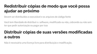 Redistribuir cópias de modo que você possa
ajudar ao próximo
Devem ser distribuídos o executável e os arquivos de código fonte
Você tem liberdade de distribuir o software, modificado ou não, cobrando ou não sem
ter que pedir autorização ou pagar por isso
Distribuir cópias de suas versões modificadas
a outros
Não é necessário uma licença livre para distribuição e modificação.
 