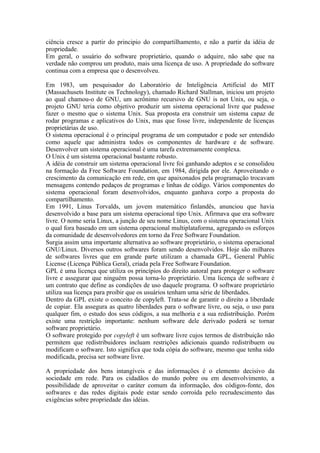 ciência cresce a partir do principio do compartilhamento, e não a partir da idéia de
propriedade.
Em geral, o usuário do software proprietário, quando o adquire, não sabe que na
verdade não comprou um produto, mais uma licença de uso. A propriedade do software
continua com a empresa que o desenvolveu.

Em 1983, um pesquisador do Laboratório de Inteligência Artificial do MIT
(Massachusets Institute os Technology), chamado Richard Stallman, iniciou um projeto
ao qual chamou-o de GNU, um acrônimo recursivo de GNU is not Unix, ou seja, o
projeto GNU teria como objetivo produzir um sistema operacional livre que pudesse
fazer o mesmo que o sistema Unix. Sua proposta era construir um sistema capaz de
rodar programas e aplicativos do Unix, mas que fosse livre, independente de licenças
proprietárias de uso.
O sistema operacional é o principal programa de um computador e pode ser entendido
como aquele que administra todos os componentes de hardware e de software.
Desenvolver um sistema operacional é uma tarefa extremamente complexa.
O Unix é um sistema operacional bastante robusto.
A idéia de construir um sistema operacional livre foi ganhando adeptos e se consolidou
na formação da Free Software Foundation, em 1984, dirigida por ele. Aproveitando o
crescimento da comunicação em rede, em que apaixonados pela programação trocavam
mensagens contendo pedaços de programas e linhas de código. Vários componentes do
sistema operacional foram desenvolvidos, enquanto ganhava corpo a proposta do
compartilhamento.
Em 1991, Linus Torvalds, um jovem matemático finlandês, anunciou que havia
desenvolvido a base para um sistema operacional tipo Unix. Afirmava que era software
livre. O nome seria Linux, a junção de seu nome Linus, com o sistema operacional Unix
o qual fora baseado em um sistema operacional multiplataforma, agregando os esforços
da comunidade de desenvolvedores em torno da Free Software Foundation.
Surgia assim uma importante alternativa ao software proprietário, o sistema operacional
GNU/Linux. Diversos outros softwares foram sendo desenvolvidos. Hoje são milhares
de softwares livres que em grande parte utilizam a chamada GPL, General Public
License (Licença Pública Geral), criada pela Free Software Foundation.
GPL é uma licença que utiliza os princípios do direito autoral para proteger o software
livre e assegurar que ninguém possa torna-lo proprietário. Uma licença de software é
um contrato que define as condições de uso daquele programa. O software proprietário
utiliza sua licença para proibir que os usuários tenham uma série de liberdades.
Dentro da GPL existe o conceito de copyleft. Trata-se de garantir o direito a liberdade
de copiar. Ela assegura as quatro liberdades para o software livre, ou seja, o uso para
qualquer fim, o estudo dos seus códigos, a sua melhoria e a sua redistribuição. Porém
existe uma restrição importante: nenhum software dele derivado poderá se tornar
software proprietário.
O software protegido por copyleft é um software livre cujos termos de distribuição não
permitem que redistribuidores incluam restrições adicionais quando redistribuem ou
modificam o software. Isto significa que toda cópia do software, mesmo que tenha sido
modificada, precisa ser software livre.

A propriedade dos bens intangíveis e das informações é o elemento decisivo da
sociedade em rede. Para os cidadãos do mundo pobre ou em desenvolvimento, a
possibilidade de aproveitar o caráter comum da informação, dos códigos-fonte, dos
softwares e das redes digitais pode estar sendo corroída pelo recrudescimento das
exigências sobre propriedade das idéias.
 