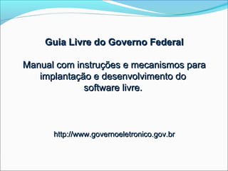 Guia Livre do Governo Federal

Manual com instruções e mecanismos para
   implantação e desenvolvimento do
             software livre.



      http://www.governoeletronico.gov.br
 