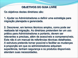 OBJETIVOS DO GUIA LIVRE
Os objetivos destas diretrizes são:

1. Ajudar os Administradores a definir uma estratégia para
migração planejada e gerenciada.

2. Descrever, em termos técnicos amplos, como pode ser
realizada tal migração. As diretrizes pretendem ter um uso
prático para Administradores e portanto, devem ser
relevantes e precisas, além de acessíveis e compreensíveis.
Este não é um manual de referências técnicas detalhadas.
A estrutura pretende tornar possível e facilitar as mudanças
à proporção em que os administradores adquiram
experiência, tenham segurança e os produtos disponíveis
atendam suas necessidades.
 
