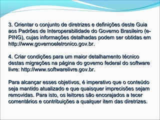 3. Orientar o conjunto de diretrizes e definições deste Guia
aos Padrões de Interoperabilidade do Governo Brasileiro (e-
PING), cujas informações detalhadas podem ser obtidas em
http://www.governoeletronico.gov.br.

4. Criar condições para um maior detalhamento técnico
destas migrações na página do governo federal do software
livre: http://www.softwarelivre.gov.br.

Para alcançar esses objetivos, é imperativo que o conteúdo
seja mantido atualizado e que quaisquer imprecisões sejam
removidas. Para isto, os leitores são encorajados a tecer
comentários e contribuições a qualquer item das diretrizes.
 