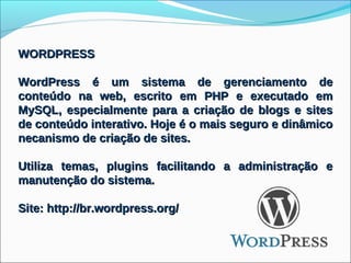 WORDPRESS

WordPress é um sistema de gerenciamento de
conteúdo na web, escrito em PHP e executado em
MySQL, especialmente para a criação de blogs e sites
de conteúdo interativo. Hoje é o mais seguro e dinâmico
necanismo de criação de sites.

Utiliza temas, plugins facilitando a administração e
manutenção do sistema.

Site: http://br.wordpress.org/
 
