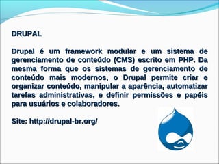 DRUPAL

Drupal é um framework modular e um sistema de
gerenciamento de conteúdo (CMS) escrito em PHP. Da
mesma forma que os sistemas de gerenciamento de
conteúdo mais modernos, o Drupal permite criar e
organizar conteúdo, manipular a aparência, automatizar
tarefas administrativas, e definir permissões e papéis
para usuários e colaboradores.

Site: http://drupal-br.org/
 