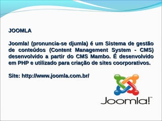 JOOMLA

Joomla! (pronuncia-se djumla) é um Sistema de gestão
de conteúdos (Content Management System - CMS)
desenvolvido a partir do CMS Mambo. É desenvolvido
em PHP e utilizado para criação de sites coorporativos.

Site: http://www.joomla.com.br/
 