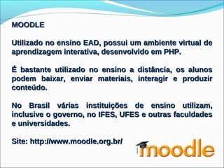 MOODLE

Utilizado no ensino EAD, possui um ambiente virtual de
aprendizagem interativa, desenvolvido em PHP.

É bastante utilizado no ensino a distância, os alunos
podem baixar, enviar materiais, interagir e produzir
conteúdo.

No Brasil várias instituições de ensino utilizam,
inclusive o governo, no IFES, UFES e outras faculdades
e universidades.

Site: http://www.moodle.org.br/
 