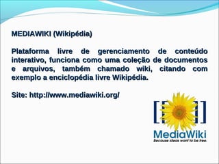 MEDIAWIKI (Wikipédia)

Plataforma livre de gerenciamento de conteúdo
interativo, funciona como uma coleção de documentos
e arquivos, também chamado wiki, citando com
exemplo a enciclopédia livre Wikipédia.

Site: http://www.mediawiki.org/
 