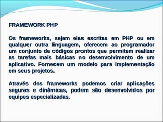 FRAMEWORK PHP

Os frameworks, sejam elas escritas em PHP ou em
qualquer outra linguagem, oferecem ao programador
um conjunto de códigos prontos que permitem realizar
as tarefas mais básicas no desenvolvimento de um
aplicativo. Fornecem um modelo para implementação
em seus projetos.

Através dos frameworks podemos criar aplicações
seguras e dinâmicas, podem são desenvolvidos por
equipes especializadas.
 